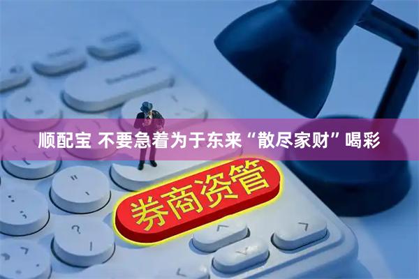 顺配宝 不要急着为于东来“散尽家财”喝彩