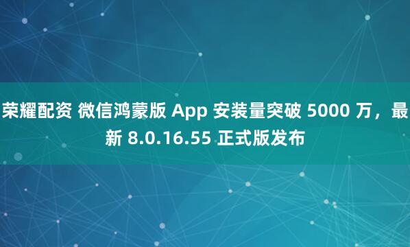 荣耀配资 微信鸿蒙版 App 安装量突破 5000 万，最新 8.0.16.55 正式版发布