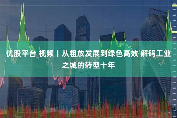 优股平台 视频丨从粗放发展到绿色高效 解码工业之城的转型十年